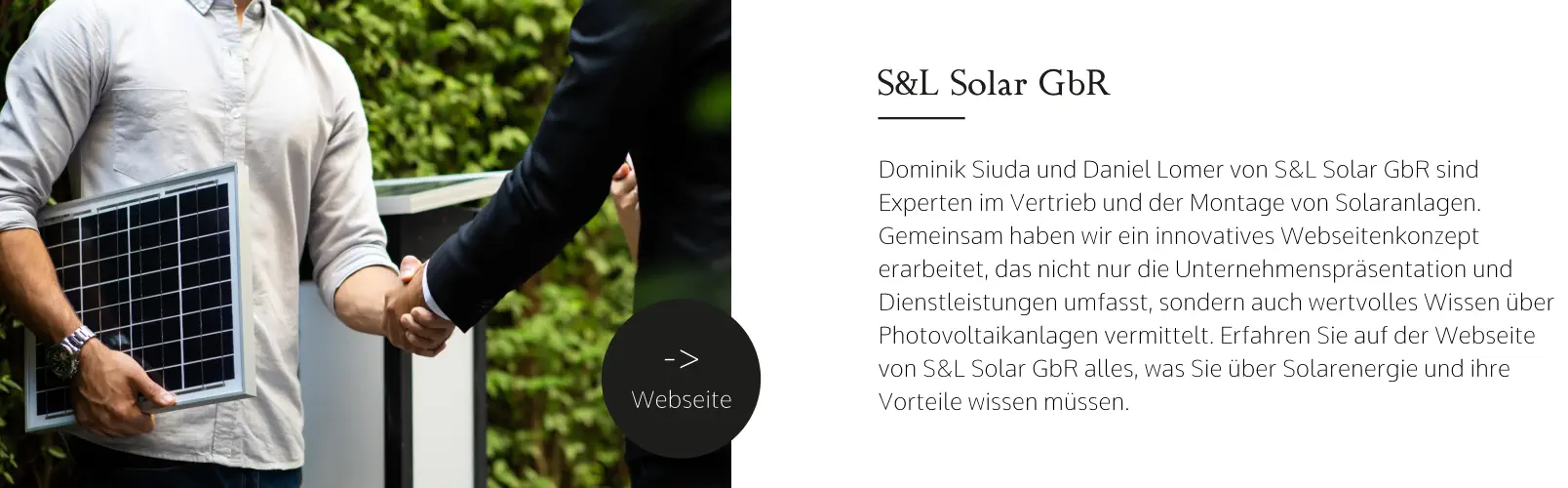 S&L Solar GbR Dominik Siuda und Daniel Lomer von S&L Solar GbR sind Experten im Vertrieb und der Montage von Solaranlagen. Gemeinsam haben wir ein innovatives Webseitenkonzept erarbeitet, das nicht nur die Unternehmenspräsentation und Dienstleistungen umfasst, sondern auch wertvolles Wissen über Photovoltaikanlagen vermittelt. Erfahren Sie auf der Webseite von S&L Solar GbR alles, was Sie über Solarenergie und ihre Vorteile wissen müssen. -> Webseite