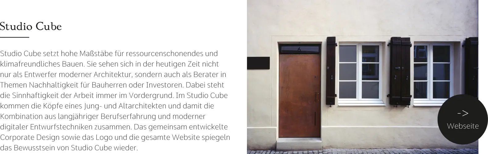 Studio Cube Studio Cube setzt hohe Maßstäbe für ressourcenschonendes und klimafreundliches Bauen. Sie sehen sich in der heutigen Zeit nicht nur als Entwerfer moderner Architektur, sondern auch als Berater in Themen Nachhaltigkeit für Bauherren oder Investoren. Dabei steht die Sinnhaftigkeit der Arbeit immer im Vordergrund. Im Studio Cube kommen die Köpfe eines Jung- und Altarchitekten und damit die Kombination aus langjähriger Berufserfahrung und moderner digitaler Entwurfstechniken zusammen. Das gemeinsam entwickelte Corporate Design sowie das Logo und die gesamte Website spiegeln das Bewusstsein von Studio Cube wieder. -> Webseite