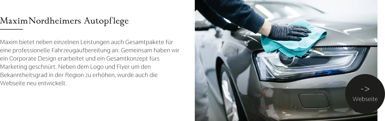 MaximNordheimers Autopflege Maxim bietet neben einzelnen Leistungen auch Gesamtpakete für eine professionelle Fahrzeugaufbereitung an. Gemeinsam haben wir ein Corporate Design erarbeitet und ein Gesamtkonzept fürs Marketing geschnürt. Neben dem Logo und Flyer um den Bekanntheitsgrad in der Region zu erhöhen, wurde auch die Webseite neu entwickelt.  -> Webseite