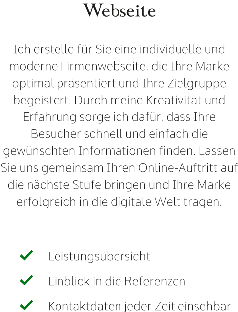 Webseite  Ich erstelle für Sie eine individuelle und moderne Firmenwebseite, die Ihre Marke optimal präsentiert und Ihre Zielgruppe begeistert. Durch meine Kreativität und Erfahrung sorge ich dafür, dass Ihre Besucher schnell und einfach die gewünschten Informationen finden. Lassen Sie uns gemeinsam Ihren Online-Auftritt auf die nächste Stufe bringen und Ihre Marke erfolgreich in die digitale Welt tragen. Leistungsübersicht   Einblick in die Referenzen   Kontaktdaten jeder Zeit einsehbar