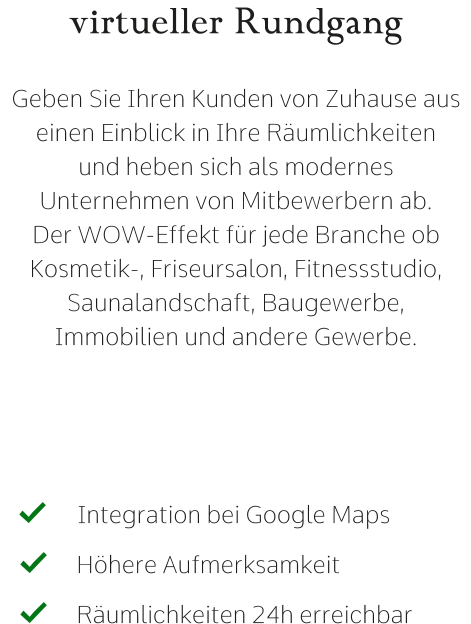 virtueller Rundgang  Geben Sie Ihren Kunden von Zuhause aus einen Einblick in Ihre Räumlichkeiten  und heben sich als modernes Unternehmen von Mitbewerbern ab. Der WOW-Effekt für jede Branche ob Kosmetik-, Friseursalon, Fitnessstudio,  Saunalandschaft, Baugewerbe, Immobilien und andere Gewerbe. Integration bei Google Maps   Höhere Aufmerksamkeit   Räumlichkeiten 24h erreichbar